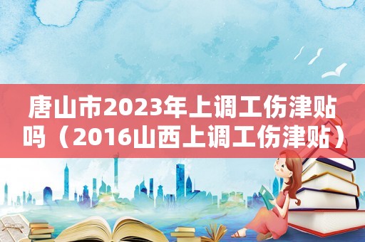 唐山市2023年上調工傷津貼嗎（2016山西上調工傷津貼）