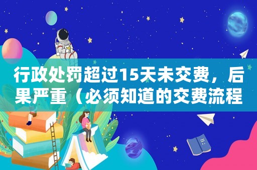 行政處罰超過(guò)15天未交費(fèi)，后果嚴(yán)重（必須知道的交費(fèi)流程和注意事項(xiàng)）
