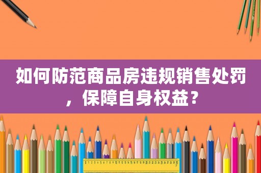 如何防范商品房違規銷售處罰，保障自身權益？