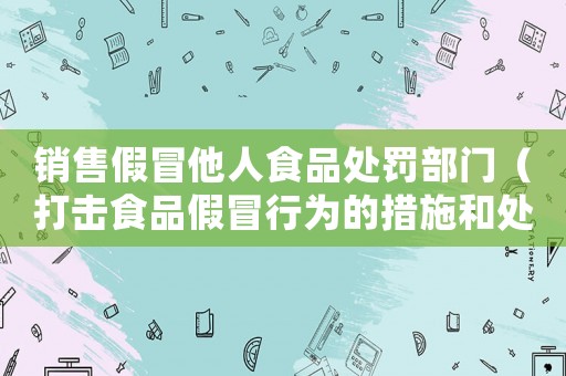 銷售假冒他人食品處罰部門（打擊食品假冒行為的措施和處罰力度）