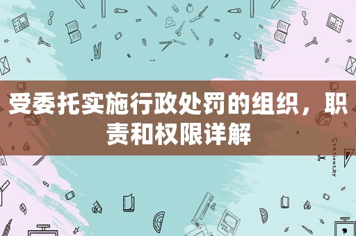受委托實施行政處罰的組織，職責和權限詳解