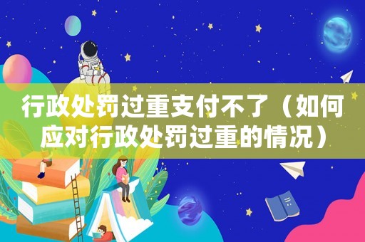 行政處罰過重支付不了（如何應對行政處罰過重的情況）