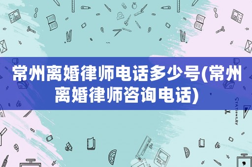 常州離婚律師電話多少號(常州離婚律師咨詢電話)