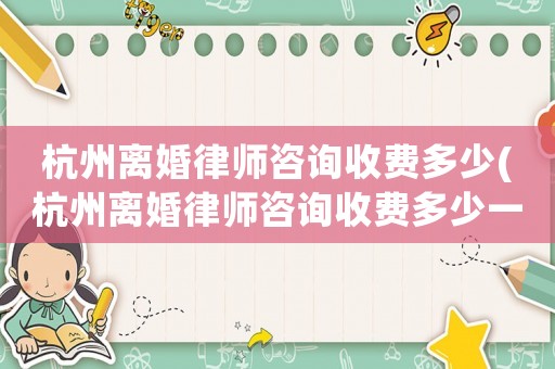 杭州離婚律師咨詢收費多少(杭州離婚律師咨詢收費多少一次)