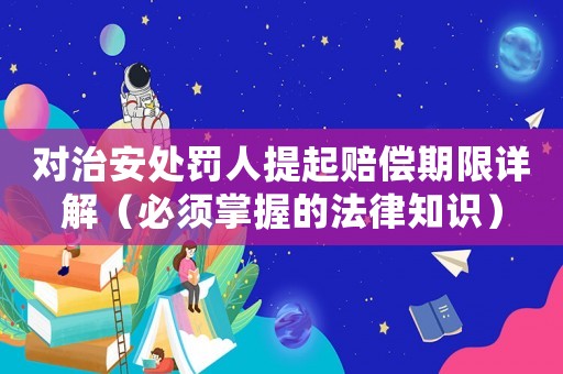 對治安處罰人提起賠償期限詳解（必須掌握的法律知識）