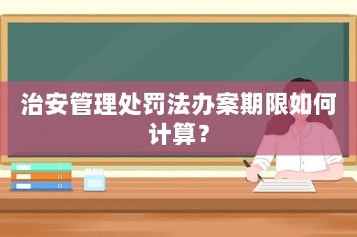 治安管理處罰法辦案期限如何計算？