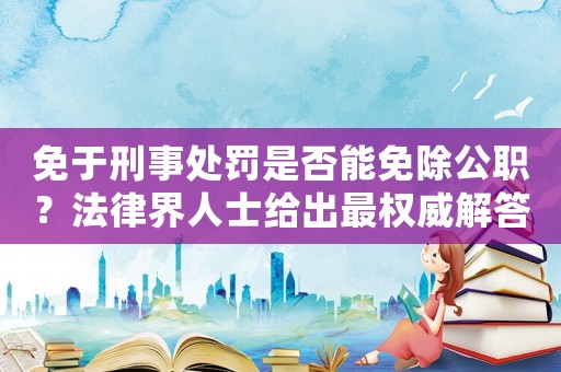 免于刑事處罰是否能免除公職？法律界人士給出最權(quán)威解答