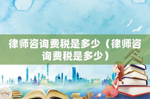 律師咨詢費稅是多少（律師咨詢費稅是多少）