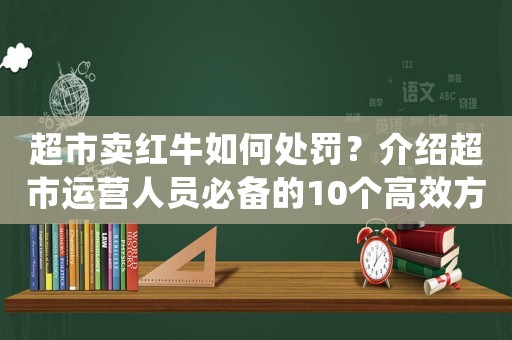 超市賣紅牛如何處罰？介紹超市運營人員必備的10個高效方法