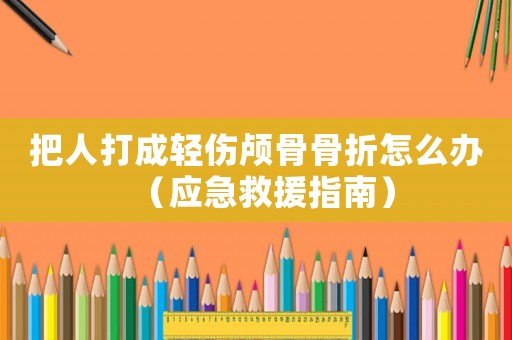 把人打成輕傷顱骨骨折怎么辦（應急救援指南）