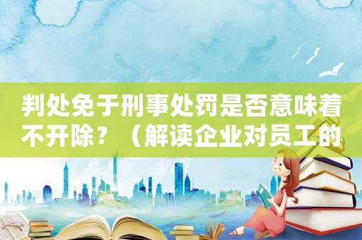 判處免于刑事處罰是否意味著不開除？（解讀企業對員工的處理方式）
