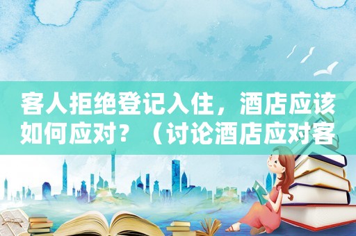 客人拒絕登記入住，酒店應該如何應對？（討論酒店應對客人拒絕登記入住的解決方法）