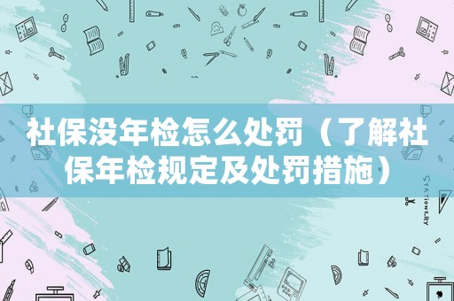社保沒年檢怎么處罰（了解社保年檢規定及處罰措施）