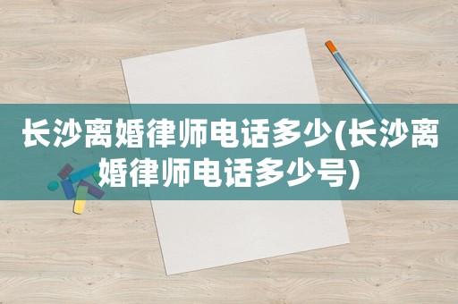 長沙離婚律師電話多少(長沙離婚律師電話多少號)