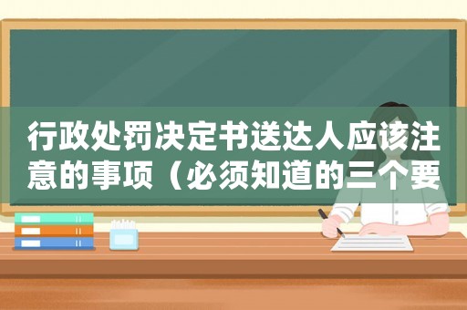 行政處罰決定書送達人應該注意的事項（必須知道的三個要點）