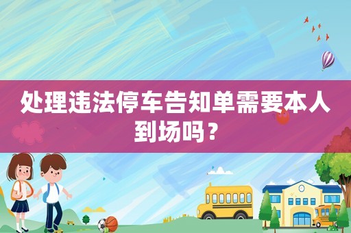 處理違法停車告知單需要本人到場(chǎng)嗎？