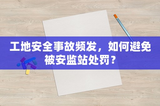 工地安全事故頻發，如何避免被安監站處罰？