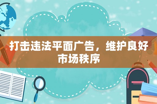 打擊違法平面廣告，維護良好市場秩序