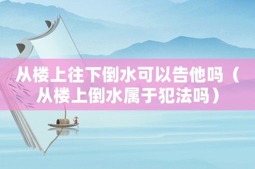 從樓上往下倒水可以告他嗎（從樓上倒水屬于犯法嗎）