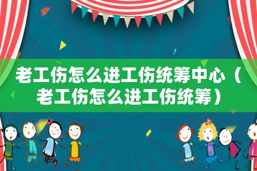 老工傷怎么進工傷統籌中心（老工傷怎么進工傷統籌）