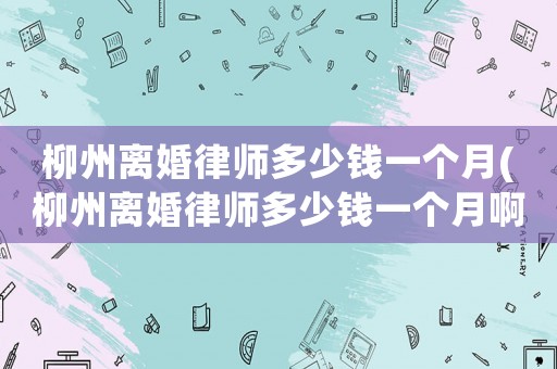 柳州離婚律師多少錢一個月(柳州離婚律師多少錢一個月啊)
