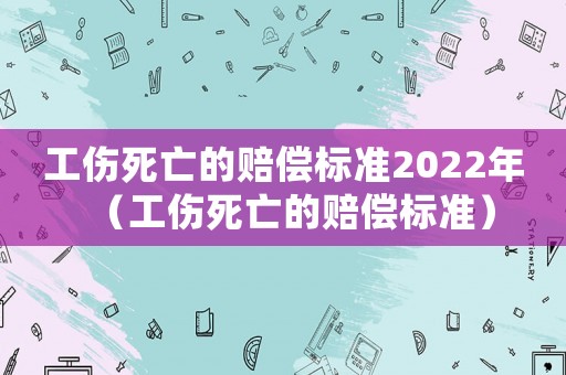 工傷死亡的賠償標準2022年（工傷死亡的賠償標準）
