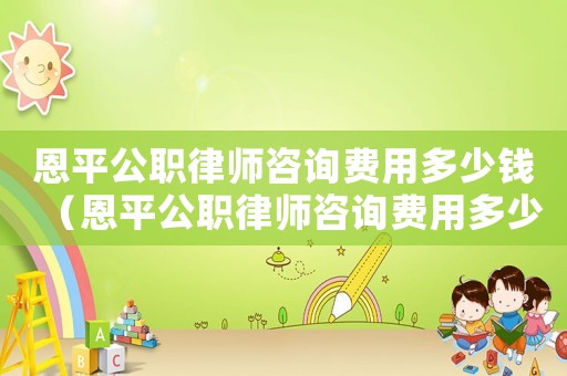 恩平公職律師咨詢費(fèi)用多少錢（恩平公職律師咨詢費(fèi)用多少）
