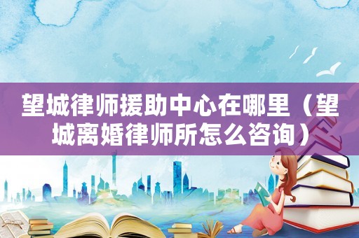 望城律師援助中心在哪里（望城離婚律師所怎么咨詢）