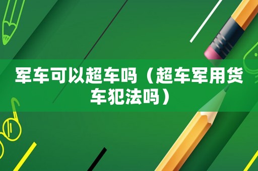 軍車可以超車嗎（超車軍用貨車犯法嗎）