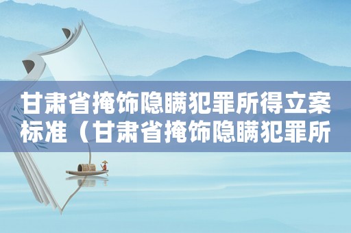 甘肅省掩飾隱瞞犯罪所得立案標準（甘肅省掩飾隱瞞犯罪所得的標準）