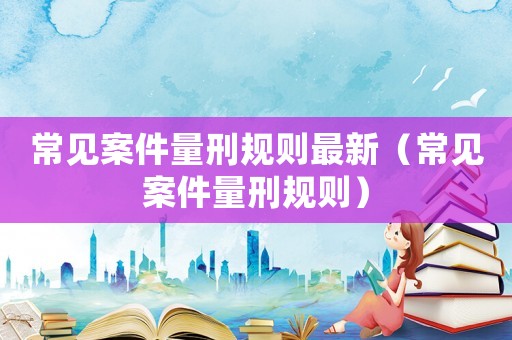 常見案件量刑規則最新（常見案件量刑規則）