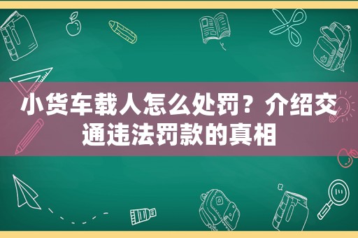小貨車載人怎么處罰？介紹交通違法罰款的真相