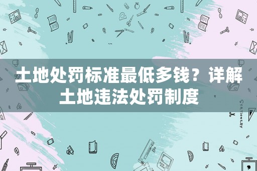 土地處罰標準最低多錢？詳解土地違法處罰制度