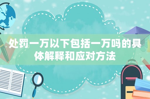 處罰一萬以下包括一萬嗎的具體解釋和應對方法
