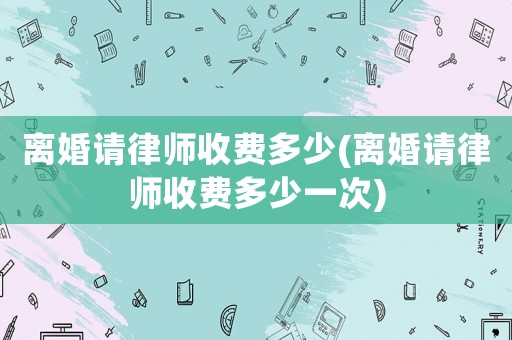 離婚請律師收費多少(離婚請律師收費多少一次)