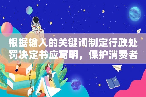 根據(jù)輸入的關(guān)鍵詞制定行政處罰決定書應(yīng)寫明，保護(hù)消費(fèi)者權(quán)益不容忽視