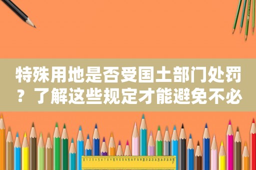 特殊用地是否受國土部門處罰？了解這些規定才能避免不必要的罰款