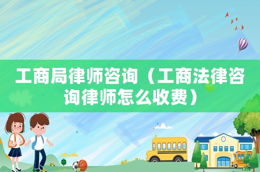 工商局律師咨詢（工商法律咨詢律師怎么收費）