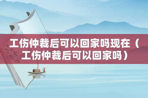 工傷仲裁后可以回家嗎現(xiàn)在（工傷仲裁后可以回家嗎）