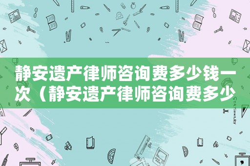 靜安遺產律師咨詢費多少錢一次（靜安遺產律師咨詢費多少）