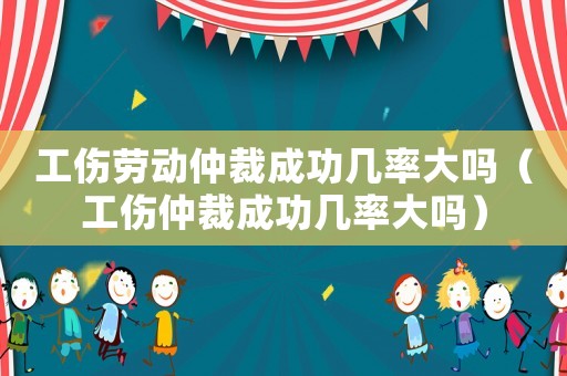 工傷勞動仲裁成功幾率大嗎（工傷仲裁成功幾率大嗎）