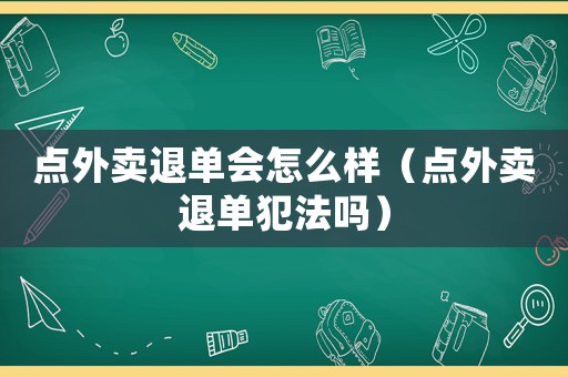 點(diǎn)外賣退單會(huì)怎么樣（點(diǎn)外賣退單犯法嗎）
