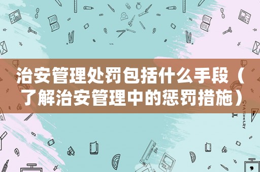 治安管理處罰包括什么手段（了解治安管理中的懲罰措施）