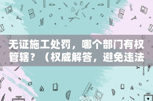 無證施工處罰，哪個部門有權管轄？（權威解答，避免違法風險）