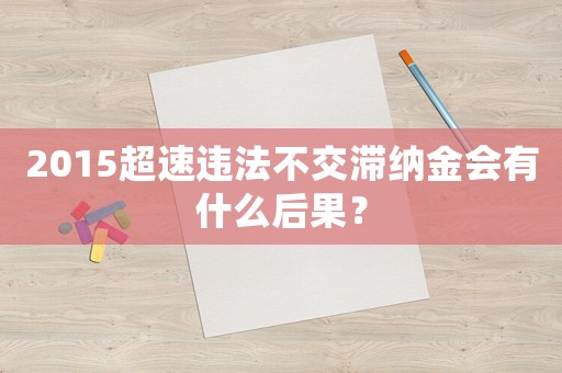 2015超速違法不交滯納金會有什么后果？