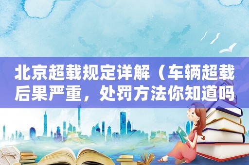 北京超載規定詳解（車輛超載后果嚴重，處罰方法你知道嗎？）