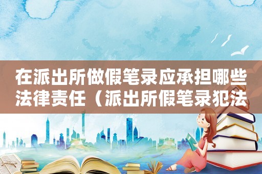 在派出所做假筆錄應承擔哪些法律責任（派出所假筆錄犯法嗎）