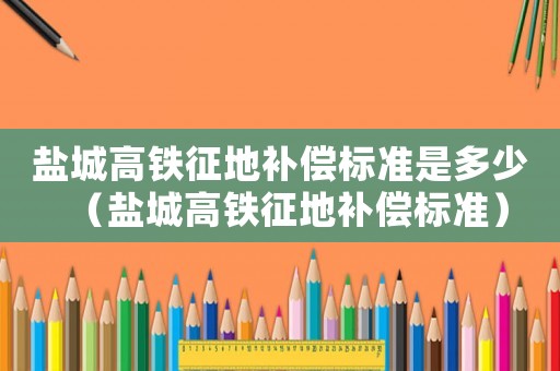 鹽城高鐵征地補償標準是多少（鹽城高鐵征地補償標準）
