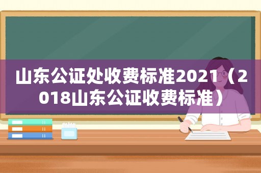 山東公證處收費標準2021（2018山東公證收費標準）