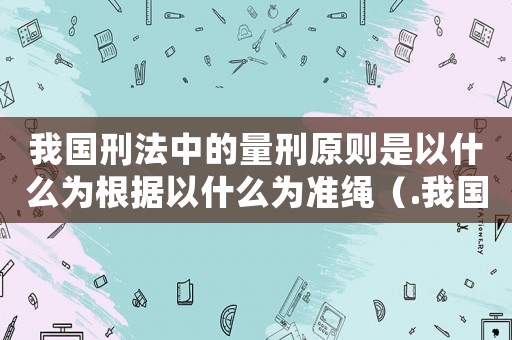 我國刑法中的量刑原則是以什么為根據(jù)以什么為準(zhǔn)繩（.我國刑法中的量刑原則）